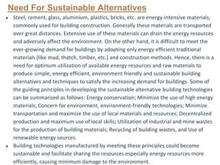Need For Sustainable Alternatives
● Steel, cement, glass, aluminium, plastics, bricks, etc. are energy-intensive materials,
commonly used for building construction. Generally these materials are transported
over great distances. Extensive use of these materials can drain the energy resources
and adversely affect the environment. On the other hand, it is difficult to meet the
ever-growing demand for buildings by adopting only energy efficient traditional
materials (like mud, thatch, timber, etc.) and construction methods. Hence, there is a
need for optimum utilization of available energy resources and raw materials to
produce simple, energy efficient, environment friendly and sustainable building
alternatives and techniques to satisfy the increasing demand for buildings. Some of
the guiding principles in developing the sustainable alternative building technologies
can be summarized as follows: Energy conservation; Minimize the use of high energy
materials; Concern for environment, environment-friendly technologies; Minimize
transportation and maximize the use of local materials and resources; Decentralized
production and maximum use of local skills; Utilization of industrial and mine wastes
for the production of building materials; Recycling of building wastes, and Use of
renewable energy sources.
● Building technologies manufactured by meeting these principles could become
sustainable and facilitate sharing the resources especially energy resources more
efficiently, causing minimum damage to the environment.
 