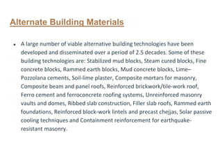 Alternate Building Materials
● A large number of viable alternative building technologies have been
developed and disseminated over a period of 2.5 decades. Some of these
building technologies are: Stabilized mud blocks, Steam cured blocks, Fine
concrete blocks, Rammed earth blocks, Mud concrete blocks, Lime–
Pozzolana cements, Soil-lime plaster, Composite mortars for masonry,
Composite beam and panel roofs, Reinforced brickwork/tile-work roof,
Ferro cement and ferroconcrete roofing systems, Unreinforced masonry
vaults and domes, Ribbed slab construction, Filler slab roofs, Rammed earth
foundations, Reinforced block-work lintels and precast chejjas, Solar passive
cooling techniques and Containment reinforcement for earthquake-
resistant masonry.
 