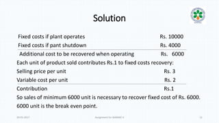 Solution
Fixed costs if plant operates Rs. 10000
Fixed costs if pant shutdown Rs. 4000
Additional cost to be recovered when operating Rs. 6000
Each unit of product sold contributes Rs.1 to fixed costs recovery:
Selling price per unit Rs. 3
Variable cost per unit Rs. 2
Contribution Rs.1
So sales of minimum 6000 unit is necessary to recover fixed cost of Rs. 6000.
6000 unit is the break even point.
20-01-2017 Assignment for MANIAC-II 11
 