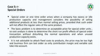 Case 5:->
Special Orders
 Special order or one time order arises when a company has excess or idle
production capacity and management considers the possibility of selling
additional products at less than normal selling prices, provided that such order
will not affect the regular sales of the same product.
 The basic problem is to determine an acceptable price for special order units ,
so cost analysis is done to determine the short run profit effects of special order
transaction without disturbing the normal operations and when unused
production capacity exists.
 It is not advisable to attach fixed costs to products, the price may be too high
and business firm can lost order so only contribution margin and variable cost
take into account.
20-01-2017 Assignment for MANIAC-II 12
 