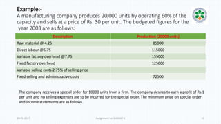 Example:-
A manufacturing company produces 20,000 units by operating 60% of the
capacity and sells at a price of Rs. 30 per unit. The budgeted figures for the
year 2003 are as follows:
Description Production (20000 units)
Raw material @ 4.25 85000
Direct labour @5.75 115000
Variable factory overhead @7.75 155000
Fixed factory overhead 125000
Variable selling costs 2.75% of selling price
Fixed selling and administrative costs 72500
20-01-2017 Assignment for MANIAC-II 13
The company receives a special order for 10000 units from a firm. The company desires to earn a profit of Rs.1
per unit and no selling expenses are to be incurred for the special order. The minimum price on special order
and income statements are as follows.
 