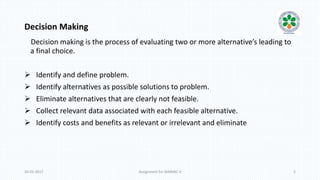 Decision Making
Decision making is the process of evaluating two or more alternative’s leading to
a final choice.
 Identify and define problem.
 Identify alternatives as possible solutions to problem.
 Eliminate alternatives that are clearly not feasible.
 Collect relevant data associated with each feasible alternative.
 Identify costs and benefits as relevant or irrelevant and eliminate
20-01-2017 Assignment for MANIAC-II 2
 
