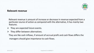 Relevant revenue
Relevant revenue is amount of increase or decrease in revenue expected from a
particular course of action as compared with the alternative, It has mainly two
features.
 They are expected future events.
 They differ between alternatives.
They are like cash inflows, if amount of accrual profit and cash flows differs the
managers should give importance to cash flows.
20-01-2017 Assignment for MANIAC-II 3
 