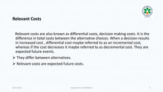 Relevant Costs
Relevant costs are also known as differential costs, decision making costs. It is the
difference in total costs between the alternative choices. When a decision results
in increased cost , differential cost maybe referred to as an incremental cost,
whereas if the cost decreases it maybe referred to as decremental cost. They are
expected future events.
 They differ between alternatives.
 Relevant costs are expected future costs.
20-01-2017 Assignment for MANIAC-II 4
 