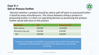 Case 3:->
Sell or Process further
Decision whether a product should be sold at split off point or processed further
is faced by many manufacturers. The choice between selling a product or
processing further is a short run operating decision as processing the product
further would add value to the product.
20-01-2017 Assignment for MANIAC-II 8
Description Sell Process and sell
Sales revenue 9,00,000 15,00,000
Manufacturing costs 6,00,000 9,00,000
Net 3,00,000 6,00,000
Thus there is advantage of rs3,00,000 in processing product further. The market value
of partially processed product is considered to be opportunity cost of further
processing.
 
