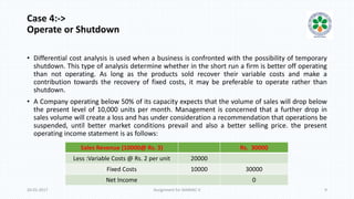 Case 4:->
Operate or Shutdown
• Differential cost analysis is used when a business is confronted with the possibility of temporary
shutdown. This type of analysis determine whether in the short run a firm is better off operating
than not operating. As long as the products sold recover their variable costs and make a
contribution towards the recovery of fixed costs, it may be preferable to operate rather than
shutdown.
• A Company operating below 50% of its capacity expects that the volume of sales will drop below
the present level of 10,000 units per month. Management is concerned that a further drop in
sales volume will create a loss and has under consideration a recommendation that operations be
suspended, until better market conditions prevail and also a better selling price. the present
operating income statement is as follows:
20-01-2017 Assignment for MANIAC-II 9
Sales Revenue (10000@ Rs. 3) Rs. 30000
Less :Variable Costs @ Rs. 2 per unit 20000
Fixed Costs 10000 30000
Net Income 0
 