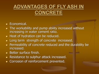 ADVANTAGES OF FLY ASH IN
CONCRETE
 Economical.
 The workability and pump ability increased without
increasing in water cement ratio.
 Heat of hydration can be reduced.
 Long term strength of concrete increased.
 Permeability of concrete reduced and the durability be
increased.
 Better surface finish.
 Resistance to sulphur attack increased.
 Corrosion of reinforcement prevented.
 