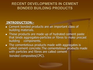 RECENT DEVELOPMENTS IN CEMENT
BONDED BUILDING PRODUCTS
INTRODUCTION:-
 Cement bonded products are an important class of
building materials.
 These products are made up of hydrated cement paste
that binds aggregates-particles or fibres to make precast
building components.
 The cementetious products made with aggregates is
called cement concrete.The cementetious products made
with particles and fibres are called cement
bonded composites(CPC).
 