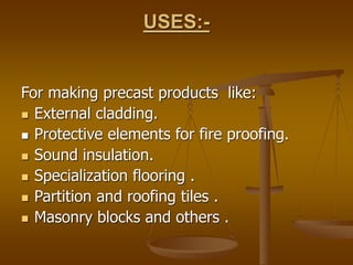 USES:-
For making precast products like:
 External cladding.
 Protective elements for fire proofing.
 Sound insulation.
 Specialization flooring .
 Partition and roofing tiles .
 Masonry blocks and others .
 