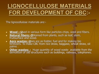 LIGNOCELLULOSE MATERIALS
FOR DEVELOPMENT OF CBC:-
The lignocellulose materials are:-
 Wood :-Used in various form like particles chips, wool and fibers.
 Natural fibers:-Obtained from plants, such as leaf, stem,
fruitsurface and wood.
 Agro wastes:-Uses are as fodder, fuel and for making bio
fertilizers. To make CBC from rice straw, baggase, wheat straw, oil
palms .
 Other wastes: - Huge quantity of wood waste available from the
demolition of old structures such as buildings, railways, telephones.
 