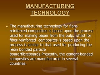 MANUFACTURING
TECHNOLOGY
 The manufacturing technology for fibre-
reinforced composites is based upon the process
used for making paper from the pulp, whilst for
fiber-reinforced composites is based upon the
process is similar to that used for producing the
resin bonded particle
board/fibreboards.Presently, the cement-bonded
composites are manufactured in several
countries.
 