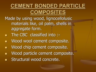 CEMENT BONDED PARTICLE
COMPOSITES
Made by using wood, lignocellolusic
materials like, oil palm, shells in
aggregate form.
 The CBC classified into :-
 Wood wool cement composite.
 Wood chip cement composite.
 Wood particle cement composite.
 Structural wood concrete.
 