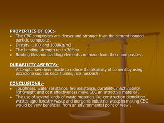 PROPERTIES OF CBC:-
 The CBC composites are denser and stronger than the cement bonded
particle composite .
 Density- 1100 and 1800Kg/m3 .
 The bending strength up to 30Mpa .
 Roofing tiles and cladding elements are made from these composites .
DURABILITY ASPECTS:-
Attempts have been made to reduce the alkalinity of cement by using
pozzolona such as silica flumes, rice husk-ash .
CONCLUSIONS:-
 Toughness, water resistance, fire resistance, durability, machinability,
lightweight and cost effectiveness make CBC an attractive material .
 The use of several kinds of waste materials like construction demolition
wastes agro forestry waste and inorganic industrial waste in making CBC
would be very beneficial from an environmental point of view .
 