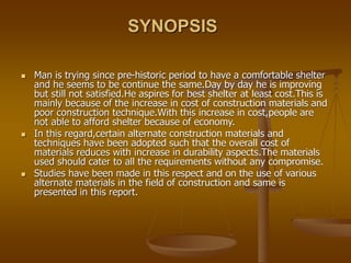 SYNOPSIS
 Man is trying since pre-historic period to have a comfortable shelter
and he seems to be continue the same.Day by day he is improving
but still not satisfied.He aspires for best shelter at least cost.This is
mainly because of the increase in cost of construction materials and
poor construction technique.With this increase in cost,people are
not able to afford shelter because of economy.
 In this regard,certain alternate construction materials and
techniques have been adopted such that the overall cost of
materials reduces with increase in durability aspects.The materials
used should cater to all the requirements without any compromise.
 Studies have been made in this respect and on the use of various
alternate materials in the field of construction and same is
presented in this report.
 
