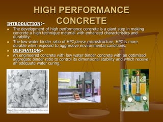 HIGH PERFORMANCE
CONCRETE
INTRODUCTION:-
 The development of high performance concrete is a giant step in making
concrete a high technique material with enhanced characteristics and
durability.
 The low water binder ratio of HPC,dense microstructure, HPC is more
durable when exposed to aggressive environmental conditions.
 DEFINATION:-
 An engineered concrete with low water binder concrete with an optimized
aggregate binder ratio to control its dimensional stability and which receive
an adequate water curing.
 