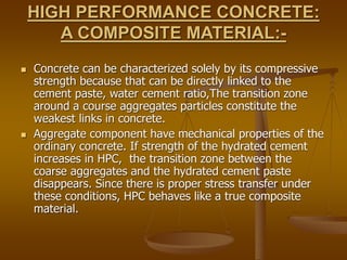 HIGH PERFORMANCE CONCRETE:
A COMPOSITE MATERIAL:-
 Concrete can be characterized solely by its compressive
strength because that can be directly linked to the
cement paste, water cement ratio,The transition zone
around a course aggregates particles constitute the
weakest links in concrete.
 Aggregate component have mechanical properties of the
ordinary concrete. If strength of the hydrated cement
increases in HPC, the transition zone between the
coarse aggregates and the hydrated cement paste
disappears. Since there is proper stress transfer under
these conditions, HPC behaves like a true composite
material.
 