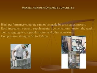 MAKING HIGH PERFORMANCE CONCRETE :-
High performance concrete cannot be made by a casual approach.
Each ingredient cement, supplementary cementations materials, sand,
course aggregates, superplasticiser and other admixtures.
Compressive strengths 50 to 75Mpa.
 