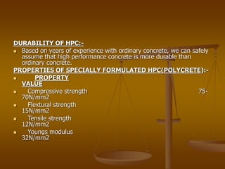 DURABILITY OF HPC:-
 Based on years of experience with ordinary concrete, we can safely
assume that high performance concrete is more durable than
ordinary concrete.
PROPERTIES OF SPECIALLY FORMULATED HPC(POLYCRETE):-
 PROPERTY
VALUE
 Compressive strength 75-
70N/mm2
 Flextural strength
15N/mm2
 Tensile strength
12N/mm2
 Youngs modulus
32N/mm2
 