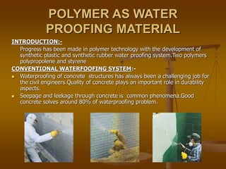 POLYMER AS WATER
PROOFING MATERIAL
INTRODUCTION:-
Progress has been made in polymer technology with the development of
synthetic plastic and synthetic rubber water proofing system.Two polymers
polypropolene and styrene
CONVENTIONAL WATERFOOFING SYSTEM:-
 Waterproofing of concrete structures has always been a challenging job for
the civil engineers.Quality of concrete plays an important role in durability
aspects.
 Seepage and leekage through concrete is common phenomena.Good
concrete solves around 80% of waterproofing problem.
 