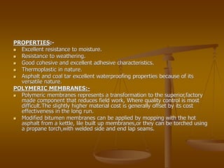 PROPERTIES:-
 Excellent resistance to moisture.
 Resistance to weathering.
 Good cohesive and excellent adhesive characteristics.
 Thermoplastic in nature.
 Asphalt and coal tar excellent waterproofing properties because of its
versatile nature.
POLYMERIC MEMBRANES:-
 Polymeric membranes represents a transformation to the superior,factory
made component that reduces field work, Where quality control is most
difficult.The slightly higher material cost is generally offset by its cost
effectiveness in the long run.
 Modified bitumen membranes can be applied by mopping with the hot
asphalt from a kettle, lile built up membranes,or they can be torched using
a propane torch,with welded side and end lap seams.
 