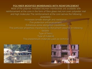 POLYMER MODIFIED MEMBRANES WITH REINFORCEMENT
Most of the polymer modified bitumen membranes are available with
reinforcement at the core in the form of fibre glass met,non oven polyester met
and high molecular.The reinforcement at the core serves the following
purposes:-
Increases tensile strength and resistance.
Fire protection enhanancement.
Enhances some elongation capabilities.
The particular properties imparted by reinforcement depend on following
factors:-
Type of fabric.
Type of material.
The predominant materials used as reinforce
 