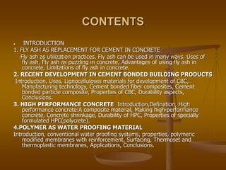 CONTENTS
 INTRODUCTION
1. FLY ASH AS REPLACEMENT FOR CEMENT IN CONCRETE
Fly ash as utilization practices, Fly ash can be used in many ways, Uses of
fly ash, Fly ash as puzzling in concrete, Advantages of using fly ash in
concrete, Limitations of fly ash in concrete.
2. RECENT DEVELOPMENT IN CEMENT BONDED BUILDING PRODUCTS
Introduction, Uses, Lignocelluloses materials for development of CBC,
Manufacturing technology, Cement bonded fiber composites, Cement
bonded particle composite, Properties of CBC, Durability aspects,
Conclusions.
3. HIGH PERFORMANCE CONCRETE Introduction,Defination, High
performance concrete:A composite material, Making high-performance
concrete, Concrete shrinkage, Durability of HPC, Properties of specially
formulated HPC(polycrete).
4.POLYMER AS WATER PROOFING MATERIAL
Introduction, conventional water proofing systems, properties, polymeric
modified membranes with reinforcement, Surfacing, Thermoset and
thermoplastic membranes, Applications, Conclusions.
 