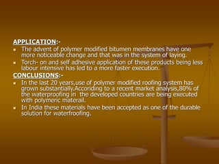 APPLICATION:-
 The advent of polymer modified bitumen membranes have one
more noticeable change and that was in the system of laying.
 Torch- on and self adhesive application of these products being less
labour intensive has led to a more faster execution.
CONCLUSIONS:-
 In the last 20 years,use of polymer modified roofing system has
grown substantially.Accoriding to a recent market analysis,80% of
the waterproofing in the developed countries are being executed
with polymeric materail.
 In India these materials have been accepted as one of the durable
solution for waterfroofing.
 
