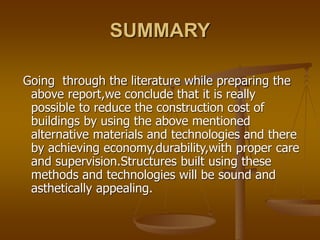 SUMMARY
Going through the literature while preparing the
above report,we conclude that it is really
possible to reduce the construction cost of
buildings by using the above mentioned
alternative materials and technologies and there
by achieving economy,durability,with proper care
and supervision.Structures built using these
methods and technologies will be sound and
asthetically appealing.
 