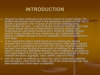 INTRODUCTION
 Housing has been continues to be of prime concern to human beings. This
problem has become more acute in the developing countries as their rate of
growth of population is far in excess of rate of new dwellings being
added.Shelter has been, is and will always remain an important basic need
of human beings next only to food.Hence it should be designed and
constructed as a permanent structure and it should be capable of being
used for longer periods with low maintenance and replacement often
become a problem because of the non availability of technical personnel or
technology.
 In this regard the modern trend should aim at achieving the desired
character at the minimum cost.Construction industry is the largest industry
in our country contributing to more than 40% of total industrial activities.It
has been found that the cost of construction of buildings for an ordinary
person is becoming unaffordable.However many investigations are going on
with varied degree of success, as a building cost mainly depends on the raw
materials like stone, aggregate, sand, cement, steel and bricks.
 Here the reports on methods to reduce the cost of construction materials
and techniques, which forms the major part of the constructional cost, have
been studied and a brief report is presented.
 