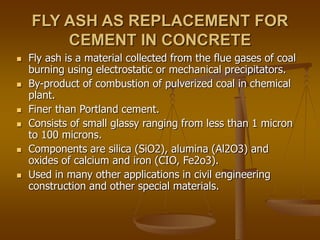 FLY ASH AS REPLACEMENT FOR
CEMENT IN CONCRETE
 Fly ash is a material collected from the flue gases of coal
burning using electrostatic or mechanical precipitators.
 By-product of combustion of pulverized coal in chemical
plant.
 Finer than Portland cement.
 Consists of small glassy ranging from less than 1 micron
to 100 microns.
 Components are silica (SiO2), alumina (Al2O3) and
oxides of calcium and iron (CIO, Fe2o3).
 Used in many other applications in civil engineering
construction and other special materials.
 