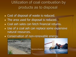Utilization of coal combustion by
products as to disposal
 Cost of disposal of waste is reduced.
 The area used for disposal is reduced.
 Coal ash sales can fetch financial returns.
 Use of a coal ash can replace some expensive
natural resources.
 Conservation of non-renewable energy.
Operation &logistics
 
