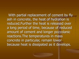 With partial replacement of cement by fly
ash in concrete, the heat of hydration is
reduced.Further the heat is released over
a long period of time, because of reduced
amount of cement and longer pozzolanic
reactions.The temperatures in mass
concrete in particular, remain lower
because heat is dissipated as it develops.
 