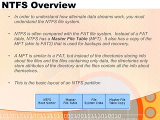 NTFS Overview In order to understand how alternate data streams work, you must understand the NTFS file system. NTFS is often compared with the FAT file system.  Instead of a FAT table, NTFS has a  Master File Table  (MFT).  It also has a copy of the MFT (akin to FAT2) that is used for backups and recovery. A MFT is similar to a FAT, but instead of the directories storing info about the files and the files containing only data, the directories only store attributes of the directory and the files contain all the info about themselves. This is the basic layout of an NTFS partition 