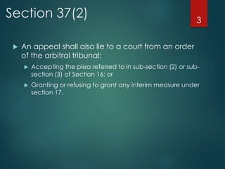 Section 37(2)
 An appeal shall also lie to a court from an order
of the arbitral tribunal:
 Accepting the plea referred to in sub-section (2) or sub-
section (3) of Section 16; or
 Granting or refusing to grant any interim measure under
section 17.
3
 