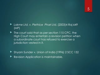  Lakme Ltd. v. Plethice Pharl Ltd. (2003)4 Raj 649
(MP)
 The court said that as per section 115 CPC, the
High Court may entertain a revision petition when
a subordinate court has refused to exercise a
jurisdiction vested in it.
 Shyam Sunder v. Union of India (1996) 2 SCC 132
 Revision Application is maintainable.
5
 