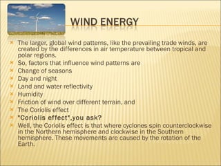The larger, global wind patterns, like the prevailing trade winds, are created by the differences in air temperature between tropical and polar regions. So, factors that influence wind patterns are Change of seasons Day and night Land and water reflectivity Humidity Friction of wind over different terrain, and The Coriolis effect "Coriolis effect",you ask? Well, the Coriolis effect is that where cyclones spin counterclockwise in the Northern hemisphere and clockwise in the Southern hemisphere. These movements are caused by the rotation of the Earth. 