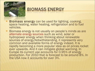 Biomass energy  can be used for lighting, cooking, space heating, water heating, refrigeration and to fuel vehicles. Biomass energy is not usually on people’s minds as are  alternate energy sources  such as wind, solar or hydropower energy when thinking about renewable sources of energy.Notwithstanding, it represents very common and available forms of energy indeed. It is rapidly becoming a more popular idea as oil prices rocket ever upwards. And it can mitigate global warming. In Europe its current use accounts for 0.95% of energy production. For 2010 that is forecast to be around 8%. In the USA now it accounts for over 3%.  