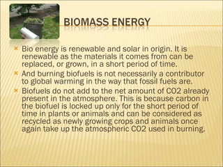 Bio energy is renewable and solar in origin. It is renewable as the materials it comes from can be replaced, or grown, in a short period of time. And burning biofuels is not necessarily a contributor to global warming in the way that fossil fuels are. Biofuels do not add to the net amount of CO2 already present in the atmosphere. This is because carbon in the biofuel is locked up only for the short period of time in plants or animals and can be considered as recycled as newly growing crops and animals once again take up the atmospheric CO2 used in burning. 