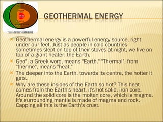 Geothermal energy is a powerful energy source, right under our feet. Just as people in cold countries sometimes slept on top of their stoves at night, we live on top of a giant heater: the Earth.  Geo", a Greek word, means "Earth." "Thermal", from "therme", means "heat." The deeper into the Earth, towards its centre, the hotter it gets. Why are these insides of the Earth so hot? This heat comes from the Earth's heart, it's hot solid, iron core. Around the solid core is the molten core, which is magma. It's surrounding mantle is made of magma and rock. Capping all this is the Earth's crust. 