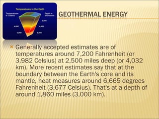 Generally accepted estimates are of temperatures around 7,200 Fahrenheit (or 3,982 Celsius) at 2,500 miles deep (or 4,032 km). More recent estimates say that at the boundary between the Earth's core and its mantle, heat measures around 6,665 degrees Fahrenheit (3,677 Celsius). That's at a depth of around 1,860 miles (3,000 km).  