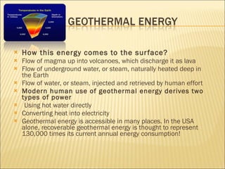 How this energy comes to the surface? Flow of magma up into volcanoes, which discharge it as lava Flow of underground water, or steam, naturally heated deep in the Earth Flow of water, or steam, injected and retrieved by human effort Modern human use of geothermal energy derives two types of power Using hot water directly Converting heat into electricity Geothermal energy is accessible in many places. In the USA alone, recoverable geothermal energy is thought to represent 130,000 times its current annual energy consumption! 