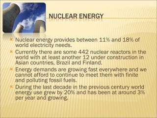 Nuclear energy provides between 11% and 18% of world electricity needs. Currently there are some 442 nuclear reactors in the world with at least another 12 under construction in Asian countries, Brazil and Finland. Energy demands are growing fast everywhere and we cannot afford to continue to meet them with finite and polluting fossil fuels. During the last decade in the previous century world energy use grew by 20% and has been at around 3% per year and growing. 