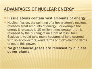 Fissile atoms contain vast amounts of energy Nuclear fission, the splitting of a heavy atom’s nucleus, releases great amounts of energy. For example the energy it releases is 10 million times greater than is released by the burning of an atom of fossil fuel. Besides it would take many hectares of land covered with solar collectors, wind farms or hydro-electric dams to equal this power. No  greenhouse gases are released by nuclear power plants. 