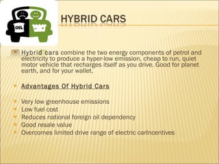Hybrid cars  combine the two energy components of petrol and electricity to produce a hyper-low emission, cheap to run, quiet motor vehicle that recharges itself as you drive. Good for planet earth, and for your wallet. Advantages Of Hybrid Cars Very low greenhouse emissions Low fuel cost Reduces national foreign oil dependency Good resale value Overcomes limited drive range of electric carIncentives 