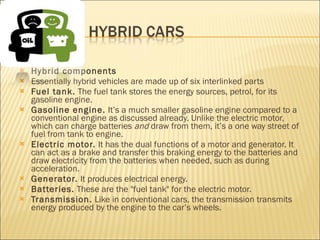 Hybrid components Essentially hybrid vehicles are made up of six interlinked parts Fuel tank.  The fuel tank stores the energy sources, petrol, for its gasoline engine. Gasoline engine.  It’s a much smaller gasoline engine compared to a conventional engine as discussed already. Unlike the electric motor, which can charge batteries  and  draw from them, it’s a one way street of fuel from tank to engine. Electric motor.  It has the dual functions of a motor and generator. It can act as a brake and transfer this braking energy to the batteries and draw electricity from the batteries when needed, such as during acceleration. Generator.  It produces electrical energy. Batteries.  These are the "fuel tank" for the electric motor. Transmission.  Like in conventional cars, the transmission transmits energy produced by the engine to the car’s wheels. 