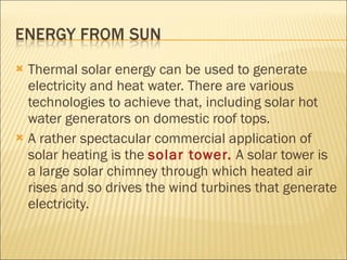 Thermal solar energy can be used to generate electricity and heat water. There are various technologies to achieve that, including solar hot water generators on domestic roof tops.  A rather spectacular commercial application of solar heating is the  solar tower.  A solar tower is a large solar chimney through which heated air rises and so drives the wind turbines that generate electricity. 