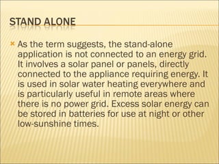 As the term suggests, the stand-alone application is not connected to an energy grid. It involves a solar panel or panels, directly connected to the appliance requiring energy. It is used in solar water heating everywhere and is particularly useful in remote areas where there is no power grid. Excess solar energy can be stored in batteries for use at night or other low-sunshine times. 