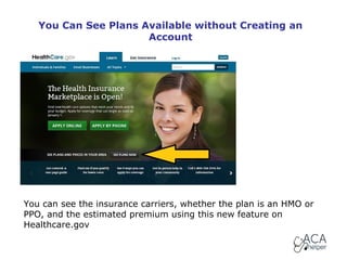 You Can See Plans Available without Creating an
Account

You can see the insurance carriers, whether the plan is an HMO or
PPO, and the estimated premium using this new feature on
Healthcare.gov

 
