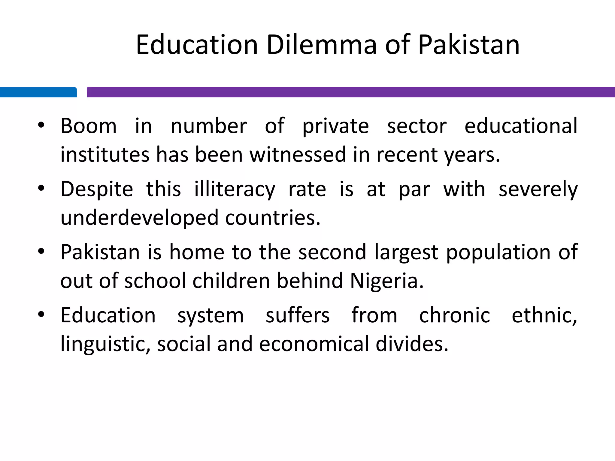 Education Dilemma of Pakistan
• Boom in number of private sector educational
institutes has been witnessed in recent years.
• Despite this illiteracy rate is at par with severely
underdeveloped countries.
• Pakistan is home to the second largest population of
out of school children behind Nigeria.
• Education system suffers from chronic ethnic,
linguistic, social and economical divides.
 
