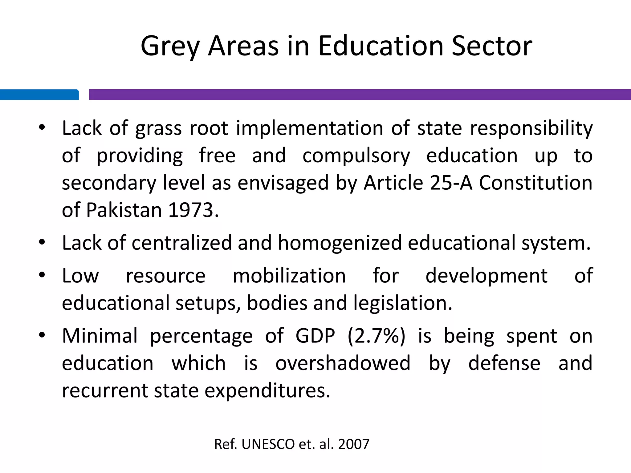Grey Areas in Education Sector
• Lack of grass root implementation of state responsibility
of providing free and compulsory education up to
secondary level as envisaged by Article 25-A Constitution
of Pakistan 1973.
• Lack of centralized and homogenized educational system.
• Low resource mobilization for development of
educational setups, bodies and legislation.
• Minimal percentage of GDP (2.7%) is being spent on
education which is overshadowed by defense and
recurrent state expenditures.
Ref. UNESCO et. al. 2007
 
